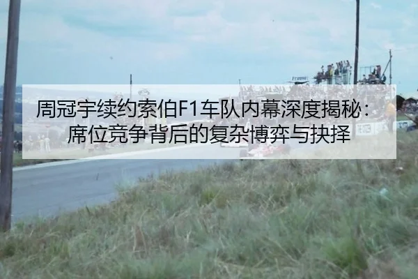 周冠宇续约索伯F1车队内幕深度揭秘：席位竞争背后的复杂博弈与抉择