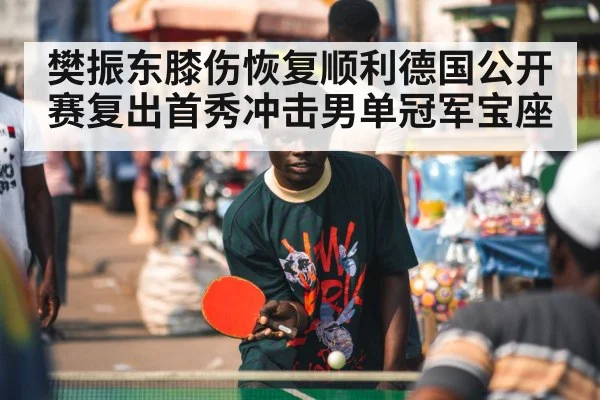 樊振东膝伤恢复顺利德国公开赛复出首秀冲击男单冠军宝座